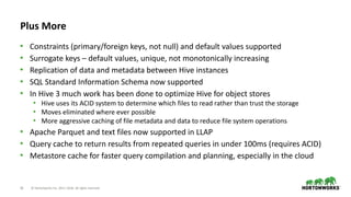 16 © Hortonworks Inc. 2011–2018. All rights reserved
Plus More
• Constraints (primary/foreign keys, not null) and default values supported
• Surrogate keys – default values, unique, not monotonically increasing
• Replication of data and metadata between Hive instances
• SQL Standard Information Schema now supported
• In Hive 3 much work has been done to optimize Hive for object stores
• Hive uses its ACID system to determine which files to read rather than trust the storage
• Moves eliminated where ever possible
• More aggressive caching of file metadata and data to reduce file system operations
• Apache Parquet and text files now supported in LLAP
• Query cache to return results from repeated queries in under 100ms (requires ACID)
• Metastore cache for faster query compilation and planning, especially in the cloud
 