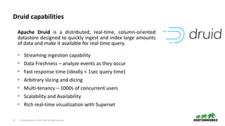 21 © Hortonworks Inc. 2011–2018. All rights reserved
Druid capabilities
• Streaming ingestion capability
• Data Freshness – analyze events as they occur
• Fast response time (ideally < 1sec query time)
• Arbitrary slicing and dicing
• Multi-tenancy – 1000s of concurrent users
• Scalability and Availability
• Rich real-time visualization with Superset
Apache Druid is a distributed, real-time, column-oriented
datastore designed to quickly ingest and index large amounts
of data and make it available for real-time query.
 