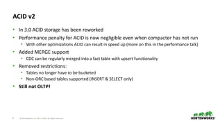 9 © Hortonworks Inc. 2011–2018. All rights reserved
ACID v2
• In 3.0 ACID storage has been reworked
• Performance penalty for ACID is now negligible even when compactor has not run
• With other optimizations ACID can result in speed up (more on this in the performance talk)
• Added MERGE support
• CDC can be regularly merged into a fact table with upsert functionality
• Removed restrictions:
• Tables no longer have to be bucketed
• Non-ORC based tables supported (INSERT & SELECT only)
• Still not OLTP!
 