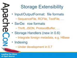 Storage Extensibility
• Input/OutputFormat: file formats
– SequenceFile, RCFile, TextFile, …
• SerDe: row formats
– Thrift, JSON, ProtocolBuffer, …
• Storage Handlers (new in 0.6)
– Integrate foreign metadata, e.g. HBase
• Indexing
– Under development in 0.7
 