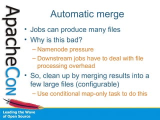 Automatic merge
• Jobs can produce many files
• Why is this bad?
– Namenode pressure
– Downstream jobs have to deal with file
processing overhead
• So, clean up by merging results into a
few large files (configurable)
– Use conditional map-only task to do this
 