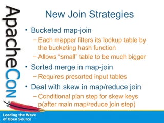 New Join Strategies
• Bucketed map-join
– Each mapper filters its lookup table by
the bucketing hash function
– Allows “small” table to be much bigger
• Sorted merge in map-join
– Requires presorted input tables
• Deal with skew in map/reduce join
– Conditional plan step for skew keys
p(after main map/reduce join step)
 