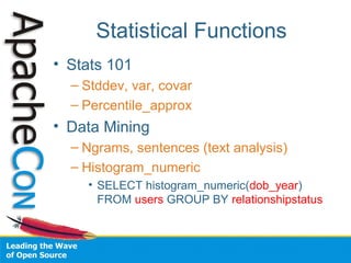 Statistical Functions
• Stats 101
– Stddev, var, covar
– Percentile_approx
• Data Mining
– Ngrams, sentences (text analysis)
– Histogram_numeric
• SELECT histogram_numeric(dob_year)
FROM users GROUP BY relationshipstatus
 