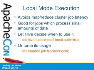 Local Mode Execution
• Avoids map/reduce cluster job latency
• Good for jobs which process small
amounts of data
• Let Hive decide when to use it
– set hive.exec.model.local.auto=true;
• Or force its usage
– set mapred.job.tracker=local;
 