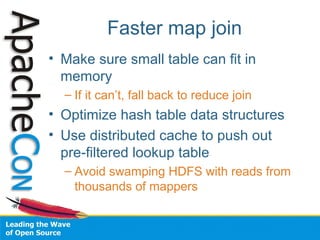 Faster map join
• Make sure small table can fit in
memory
– If it can’t, fall back to reduce join
• Optimize hash table data structures
• Use distributed cache to push out
pre-filtered lookup table
– Avoid swamping HDFS with reads from
thousands of mappers
 