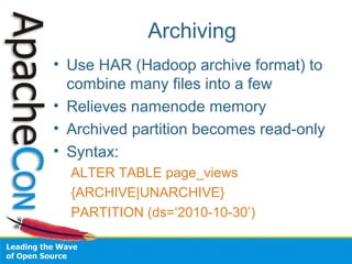 Archiving
• Use HAR (Hadoop archive format) to
combine many files into a few
• Relieves namenode memory
• Archived partition becomes read-only
• Syntax:
ALTER TABLE page_views
{ARCHIVE|UNARCHIVE}
PARTITION (ds=‘2010-10-30’)
 