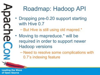 Roadmap: Hadoop API
• Dropping pre-0.20 support starting
with Hive 0.7
– But Hive is still using old mapred.*
• Moving to mapreduce.* will be
required in order to support newer
Hadoop versions
– Need to resolve some complications with
0.7’s indexing feature
 