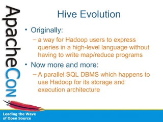 Hive Evolution
• Originally:
– a way for Hadoop users to express
queries in a high-level language without
having to write map/reduce programs
• Now more and more:
– A parallel SQL DBMS which happens to
use Hadoop for its storage and
execution architecture
 