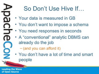 So Don’t Use Hive If…
• Your data is measured in GB
• You don’t want to impose a schema
• You need responses in seconds
• A “conventional” analytic DBMS can
already do the job
– (and you can afford it)
• You don’t have a lot of time and smart
people
 