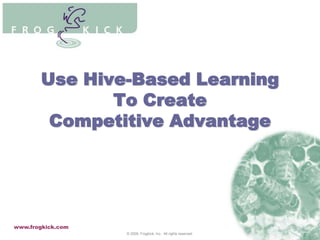 Use Hive-Based Learning To Create Competitive Advantage www.frogkick.com © 2009. Frogkick, Inc.  All rights reserved. 