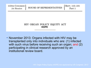 • November 2013: Organs infected with HIV may be
transplanted only into individuals who are: (1) infected
with such virus before receiving such an organ; and (2)
participating in clinical research approved by an
institutional review board.
HIV Organ Policy Equity (HOPE) Act approved by US Congress. 2013
HOPE
 