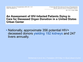 • Nationally, approximate 356 potential HIV+
deceased donors yielding 192 kidneys and 247
livers annually.
Richterman A et al. Am J Transplant. 2015 May 14. [Epub ahead of print]
 