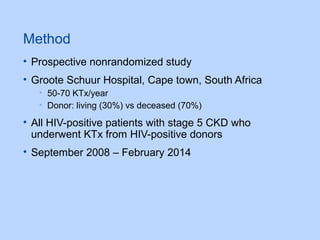 Method
• Prospective nonrandomized study
• Groote Schuur Hospital, Cape town, South Africa
• 50-70 KTx/year
• Donor: living (30%) vs deceased (70%)
• All HIV-positive patients with stage 5 CKD who
underwent KTx from HIV-positive donors
• September 2008 – February 2014
 