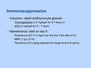 Immunosuppression
• Induction: rabbit antithymocyte globulin
• Thymoglobuline (1.5 mg/kg/d for 5-7 days) or
• ATG (2 mg/kg/d for 5 – 7 days)
• Maintenance: start on day 0
• Prednisone (30  5 mg/d over the first 3 Mo after KTx)
• MMF (1 g q 12 hr)
• Tacrolimus (0.2 mg/kg adjusted for trough level 6-8 ng/mL)
 