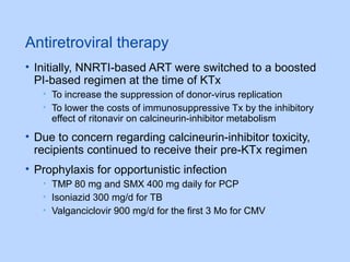 Antiretroviral therapy
• Initially, NNRTI-based ART were switched to a boosted
PI-based regimen at the time of KTx
• To increase the suppression of donor-virus replication
• To lower the costs of immunosuppressive Tx by the inhibitory
effect of ritonavir on calcineurin-inhibitor metabolism
• Due to concern regarding calcineurin-inhibitor toxicity,
recipients continued to receive their pre-KTx regimen
• Prophylaxis for opportunistic infection
• TMP 80 mg and SMX 400 mg daily for PCP
• Isoniazid 300 mg/d for TB
• Valganciclovir 900 mg/d for the first 3 Mo for CMV
 