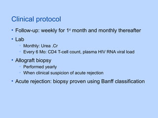 Clinical protocol
• Follow-up: weekly for 1st
month and monthly thereafter
• Lab
• Monthly: Urea .Cr
• Every 6 Mo: CD4 T-cell count, plasma HIV RNA viral load
• Allograft biopsy
• Performed yearly
• When clinical suspicion of acute rejection
• Acute rejection: biopsy proven using Banff classification
 