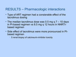 RESULTS – Pharmacologic interactions
• Type of ART regimen had a consierable effect of the
tacrolimus dosing
• The median tacrolimus dose was 0.5 mg q 7 – 10 days
in PI-based regimen vs 8.5 mg q 12 hours in NNRTI-
based regimen
• Side effect of tacrolimus were more pronounced in PI-
based regimen
• 5 renal biopsy of calcineurin-inhibitor toxicity
 