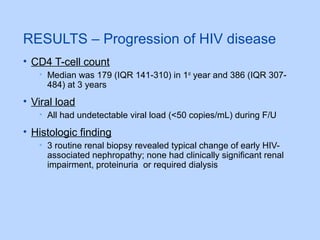 RESULTS – Progression of HIV disease
• CD4 T-cell count
• Median was 179 (IQR 141-310) in 1st
year and 386 (IQR 307-
484) at 3 years
• Viral load
• All had undetectable viral load (<50 copies/mL) during F/U
• Histologic finding
• 3 routine renal biopsy revealed typical change of early HIV-
associated nephropathy; none had clinically significant renal
impairment, proteinuria or required dialysis
 