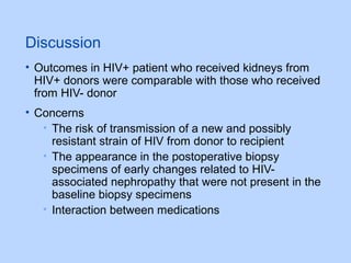 Discussion
• Outcomes in HIV+ patient who received kidneys from
HIV+ donors were comparable with those who received
from HIV- donor
• Concerns
• The risk of transmission of a new and possibly
resistant strain of HIV from donor to recipient
• The appearance in the postoperative biopsy
specimens of early changes related to HIV-
associated nephropathy that were not present in the
baseline biopsy specimens
• Interaction between medications
 