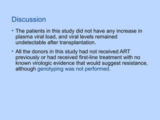 Discussion
• The patients in this study did not have any increase in
plasma viral load, and viral levels remained
undetectable after transplantation.
• All the donors in this study had not received ART
previously or had received first-line treatment with no
known virologic evidence that would suggest resistance,
although genotyping was not performed.
 