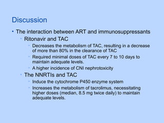 Discussion
• The interaction between ART and immunosuppressants
• Ritonavir and TAC
• Decreases the metabolism of TAC, resulting in a decrease
of more than 80% in the clearance of TAC
• Required minimal doses of TAC every 7 to 10 days to
maintain adequate levels.
• A higher incidence of CNI nephrotoxicity
• The NNRTIs and TAC
• Induce the cytochrome P450 enzyme system
• Increases the metabolism of tacrolimus, necessitating
higher doses (median, 8.5 mg twice daily) to maintain
adequate levels.
 
