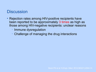 Discussion
• Rejection rates among HIV-positive recipients have
been reported to be approximately 3 times as high as
those among HIV-negative recipients: unclear reasons
• Immune dysregulation
• Challenge of managing the drug interactions
Stock PG et al. N Engl J Med. 2010;363(21):2004-14.
 