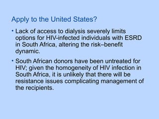 Apply to the United States?
• Lack of access to dialysis severely limits
options for HIV-infected individuals with ESRD
in South Africa, altering the risk–benefit
dynamic.
• South African donors have been untreated for
HIV; given the homogeneity of HIV infection in
South Africa, it is unlikely that there will be
resistance issues complicating management of
the recipients.
 
