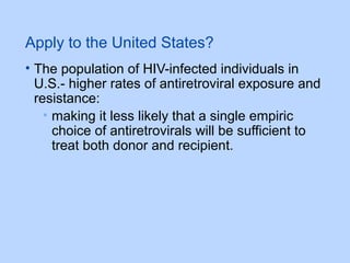 Apply to the United States?
• The population of HIV-infected individuals in
U.S.- higher rates of antiretroviral exposure and
resistance:
• making it less likely that a single empiric
choice of antiretrovirals will be sufficient to
treat both donor and recipient.
 