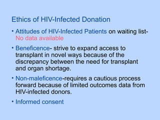 Ethics of HIV-Infected Donation
• Attitudes of HIV-Infected Patients on waiting list-
No data available
• Beneficence- strive to expand access to
transplant in novel ways because of the
discrepancy between the need for transplant
and organ shortage.
• Non-maleficence-requires a cautious process
forward because of limited outcomes data from
HIV-infected donors.
• Informed consent
 