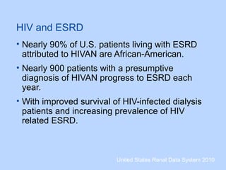 HIV and ESRD
• Nearly 90% of U.S. patients living with ESRD
attributed to HIVAN are African-American.
• Nearly 900 patients with a presumptive
diagnosis of HIVAN progress to ESRD each
year.
• With improved survival of HIV-infected dialysis
patients and increasing prevalence of HIV
related ESRD.
United States Renal Data System 2010
 