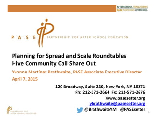 1
Planning for Spread and Scale Roundtables
Hive Community Call Share Out
120 Broadway, Suite 230, New York, NY 10271
Ph: 212-571-2664 Fx: 212-571-2676
www.pasesetter.org
ybrathwaite@pasesetter.org
@BrathwaiteYM @PASEsetter
Yvonne Martínez Brathwaite, PASE Associate Executive Director
April 7, 2015
 