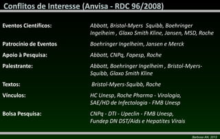 Eventos Científicos:    Abbott, Bristol-Myers Squibb, Boehringer
                        Ingelheim , Glaxo Smith Kline, Jansen, MSD, Roche
Patrocínio de Eventos   Boehringer Ingelheim, Jansen e Merck
Apoio à Pesquisa:       Abbott, CNPq, Fapesp, Roche
Palestrante:            Abbott, Boehringer Ingelheim , Bristol-Myers-
                        Squibb, Glaxo Smith Kline
Textos:                 Bristol-Myers-Squibb, Roche
Vínculos:               HC Unesp, Roche Pharma - Virologia,
                        SAE/HD de Infectologia - FMB Unesp
Bolsa Pesquisa:         CNPq - DTI - Upeclin - FMB Unesp,
                        Fundep DN DST/Aids e Hepatites Virais

                                                                Barbosa AN, 2012
 