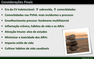  Era da CV Indetectável: ↑ sobrevida, ↑ comorbidades
 Comorbidades nas PVHA: mais incidentes e precoces
 Envelhecimento precoce: fenômeno multifatorial
 Inflamação crônica, hábitos de vida e os ARVs
 Ativação Imune: alvo de estudos
 Minimizar a toxicidade dos ARVs
 Impacto estilo de vida
 Cultivar hábitos de vida saudáveis

                                                        Barbosa AN, 2012
 