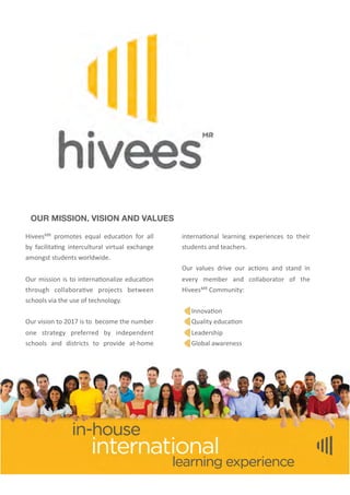 OUR MISSION, VISION AND VALUES
HiveesMR	
   promotes	
  equal	
  educa4on	
  for	
   all	
  
by	
   facilita4ng	
  intercultural	
  virtual	
  exchange	
  
amongst	
  students	
  worldwide.
Our	
  mission	
  is	
  to	
  interna4onalize	
  educa4on	
  
through	
   collabora4ve	
   projects	
   between	
  
schools	
  via	
  the	
  use	
  of	
  technology.
Our	
  vision	
  to	
  2017	
  is	
  to	
  	
  become	
  the	
  number	
  
one	
   strategy	
   preferred	
   by	
   independent	
  
schools	
   and	
   districts	
   to	
   provide	
   at-­‐home	
  
interna4onal	
   learning	
   experiences	
   to	
   their	
  
students	
  and	
  teachers.	
  
Our	
   values	
  drive	
  our	
   ac4ons	
  and	
   stand	
   in	
  
every	
   member	
   and	
   collaborator	
   of	
   the	
  
HiveesMR	
  Community:
	
  	
  	
  	
  
	
  	
  	
  	
  	
  	
  Innova4on
	
  	
  	
  	
  	
  	
  Quality	
  educa4on
	
  	
  	
  	
  	
  	
  Leadership
	
  	
  	
  	
  	
  	
  Global	
  awareness
 