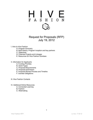 Request for Proposals (RFP)
                               July 19, 2012

I. Intro to Hive Fashion
          A. Program Summary
          B. Brief History: Program inception and key partners
          C. Objectives
          D. Potential Projects and Linkages
          E. Resources for Hive Fashion Grantees


II. Information for Applicants
         A. Funding Priorities
         B. Grant Types
         C. Proposal Requirements
         D. Proposal Submission
         E. Proposal Review Process and Timeline
         F. Grantee Obligations


III. Hive Fashion Contacts


IV. Additional Online Resources
       A. Connected Learning
       B. Fashion
       C. Webmaking




                                                 1

Hive Fashion RFP                                                 v.2 rev. 7-19-12
 