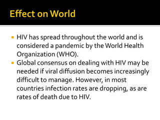Effect on WorldHIV has spread throughout the world and is considered a pandemic by the World Health Organization (WHO).Global consensus on dealing with HIV may be needed if viral diffusion becomes increasingly difficult to manage. However, in most countries infection rates are dropping, as are rates of death due to HIV.