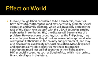 Effect on WorldOverall, though HIV is considered to be a Pandemic, countries have access to contraceptives and may eventually promote sexual education and family planning, which will drastically decrease the rate of HIV death rate, as seen with the USA. If countries employ such tactics in combating HIV, the disease will become less of a problem. However, some countries, such as the Philippines, may encounter problems as they do not endorse contraceptives due to widespread Catholicism in the country and government, and may also disallow the availability of sexual education. More developed and economically stable countries may have to continue contributing to aid less well of countries in their fight against HIV, especially countries such as South Africa, which may run into financial collapse in the future.