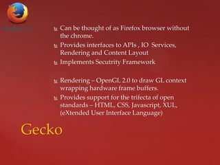  Can be thought of as Firefox browser without
the chrome.
 Provides interfaces to APIs , IO Services,
Rendering and Content Layout
 Implements Secutrity Framework
 Rendering – OpenGL 2.0 to draw GL context
wrapping hardware frame buffers.
 Provides support for the trifecta of open
standards – HTML, CSS, Javascript, XUL,
(eXtended User Interface Language)
Gecko
 