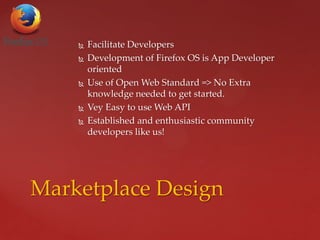  Facilitate Developers
 Development of Firefox OS is App Developer
oriented
 Use of Open Web Standard => No Extra
knowledge needed to get started.
 Vey Easy to use Web API
 Established and enthusiastic community
developers like us!
Marketplace Design
 