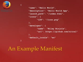 {
"name": "Hello World",
"description": "Hello World App",
"launch_path": "/index.html",
"icons": {
"128": "/icon.png"
},
"developer": {
"name": "Nilay Binjola",
"url": https://github.com/nitral"
},
"default_locale": "en"
}
An Example Manifest
 