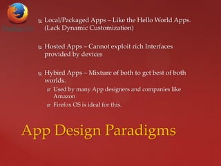  Local/Packaged Apps – Like the Hello World Apps.
(Lack Dynamic Customization)
 Hosted Apps – Cannot exploit rich Interfaces
provided by devices
 Hybird Apps – Mixture of both to get best of both
worlds.
 Used by many App designers and companies like
Amazon
 Firefox OS is ideal for this.
App Design Paradigms
 