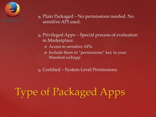  Plain Packaged – No permissions needed. No
sensitive API used.
 Privileged Apps – Special process of evaluation
in Marketplace.
 Access to sensitive APIs
 Include them in “permissions” key in your
Manifest.webapp
 Certified – System Level Permissions.
Type of Packaged Apps
 