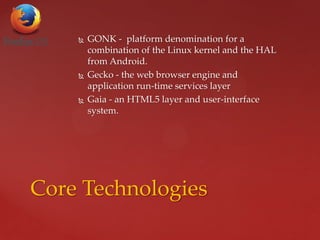  GONK - platform denomination for a
combination of the Linux kernel and the HAL
from Android.
 Gecko - the web browser engine and
application run-time services layer
 Gaia - an HTML5 layer and user-interface
system.
Core Technologies
 