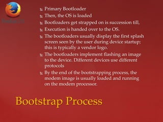  Primary Bootloader
 Then, the OS is loaded
 Bootloaders get strapped on is succession till,
 Execution is handed over to the OS.
 The bootloaders usually display the first splash
screen seen by the user during device startup;
this is typically a vendor logo.
 The bootloaders implement flashing an image
to the device. Different devices use different
protocols
 By the end of the bootstrapping process, the
modem image is usually loaded and running
on the modem processor.
Bootstrap Process
 