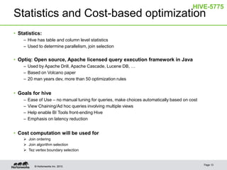 HIVE-5775

Statistics and Cost-based optimization
• Statistics:
– Hive has table and column level statistics
– Used to determine parallelism, join selection

• Optiq: Open source, Apache licensed query execution framework in Java
– Used by Apache Drill, Apache Cascade, Lucene DB, …
– Based on Volcano paper
– 20 man years dev, more than 50 optimization rules

• Goals for hive
–
–
–
–

Ease of Use – no manual tuning for queries, make choices automatically based on cost
View Chaining/Ad hoc queries involving multiple views
Help enable BI Tools front-ending Hive
Emphasis on latency reduction

• Cost computation will be used for
 Join ordering
 Join algorithm selection
 Tez vertex boundary selection

© Hortonworks Inc. 2013.

Page 13

 
