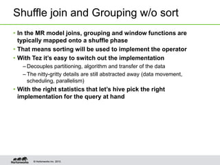 Shuffle join and Grouping w/o sort
• In the MR model joins, grouping and window functions are
typically mapped onto a shuffle phase
• That means sorting will be used to implement the operator
• With Tez it’s easy to switch out the implementation
– Decouples partitioning, algorithm and transfer of the data
– The nitty-gritty details are still abstracted away (data movement,
scheduling, parallelism)

• With the right statistics that let’s hive pick the right
implementation for the query at hand

© Hortonworks Inc. 2013.

 