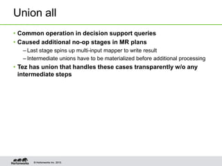Union all
• Common operation in decision support queries
• Caused additional no-op stages in MR plans
– Last stage spins up multi-input mapper to write result
– Intermediate unions have to be materialized before additional processing

• Tez has union that handles these cases transparently w/o any
intermediate steps

© Hortonworks Inc. 2013.

 