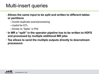Multi-insert queries
• Allows the same input to be split and written to different tables
or partitions
– Avoids duplicate scans/processing
– Useful for ETL
– Similar to “Splits” in PIG

• In MR a “split” in the operator pipeline has to be written to HDFS
and processed by multiple additional MR jobs
• Tez allows to send the mulitple outputs directly to downstream
processors

© Hortonworks Inc. 2013.

 