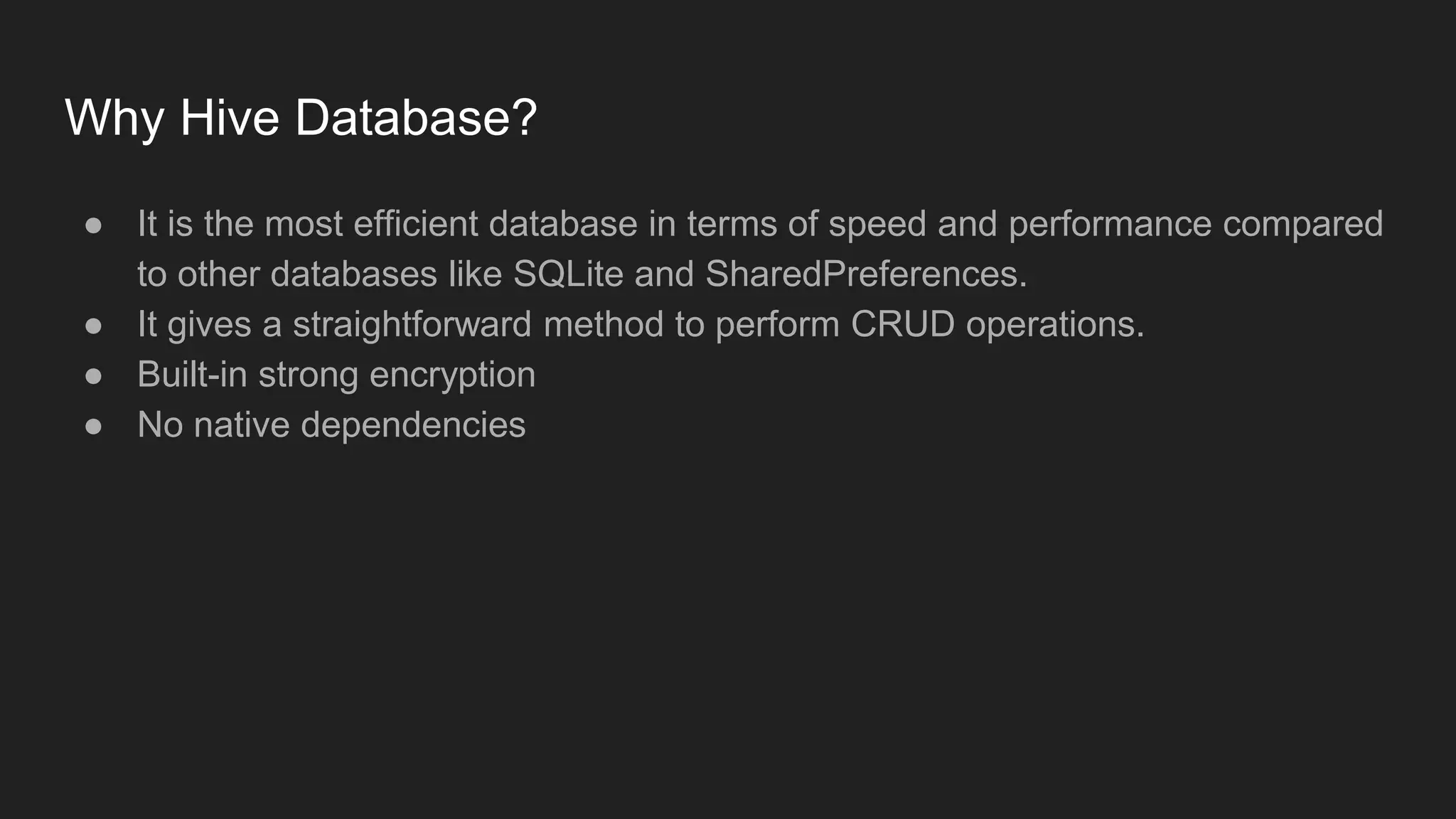 Why Hive Database?
● It is the most efficient database in terms of speed and performance compared
to other databases like SQLite and SharedPreferences.
● It gives a straightforward method to perform CRUD operations.
● Built-in strong encryption
● No native dependencies
 