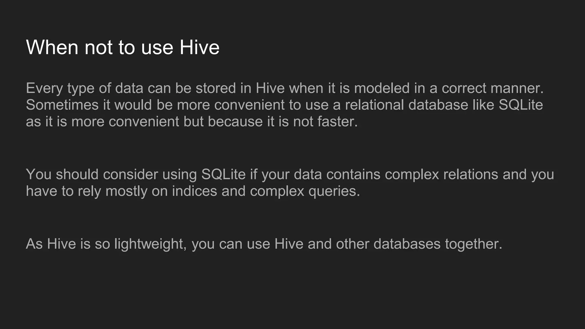 When not to use Hive
Every type of data can be stored in Hive when it is modeled in a correct manner.
Sometimes it would be more convenient to use a relational database like SQLite
as it is more convenient but because it is not faster.
You should consider using SQLite if your data contains complex relations and you
have to rely mostly on indices and complex queries.
As Hive is so lightweight, you can use Hive and other databases together.
 